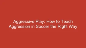 Aggressive Play: How to Teach Aggression in Soccer the Right Way