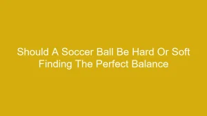 Should A Soccer Ball Be Hard Or Soft Finding The Perfect Balance